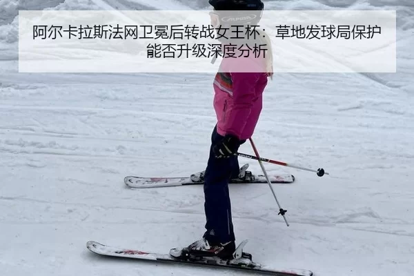 阿尔卡拉斯法网卫冕后转战女王杯：草地发球局保护能否升级深度分析