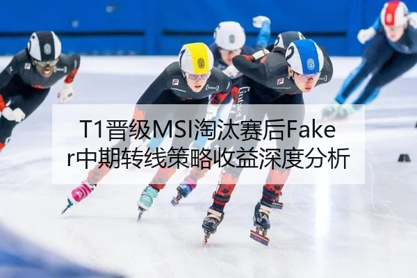 T1晋级MSI淘汰赛后Faker中期转线策略收益深度分析